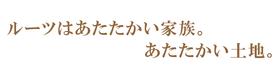 ルーツはあたたかい家族。あたたかい土地。